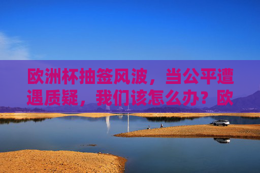 欧洲杯抽签风波,当公平遭遇质疑,我们该怎么办?欧洲杯抽签风波,公平遭质疑,我们怎么办? 欧洲杯抽签风波,当公平遭遇质疑,我们该怎么办?欧洲杯抽签风波,公平遭质疑,我们怎么办?