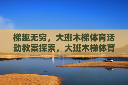 梯趣无穷,大班木梯体育活动教案探索,大班木梯体育活动教案探索 梯趣无穷,大班木梯体育活动教案探索,大班木梯体育活动教案探索