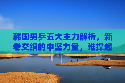 韩国男乒五大主力解析,新老交织的中坚力量,谁撑起亚洲乒坛半边天?韩国男乒五大主力,新老交织中坚力量,撑起亚洲乒坛半边天 韩国男乒五大主力解析,新老交织的中坚力量,谁撑起亚洲乒坛半边天?韩国男乒五大主力,新老交织中坚力量,撑起亚洲乒坛半边天