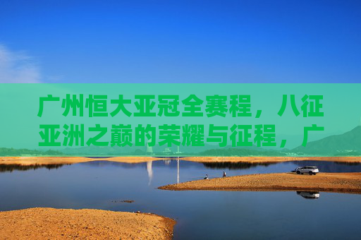 广州恒大亚冠全赛程,八征亚洲之巅的荣耀与征程,广州恒大亚冠全赛程,八征亚洲之巅的荣耀征程 广州恒大亚冠全赛程,八征亚洲之巅的荣耀与征程,广州恒大亚冠全赛程,八征亚洲之巅的荣耀征程