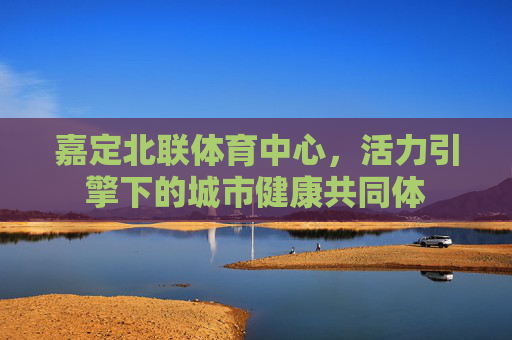嘉定北联体育中心,活力引擎下的城市健康共同体 嘉定北联体育中心,活力引擎下的城市健康共同体