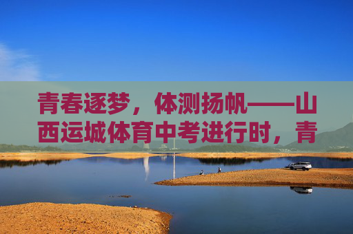 青春逐梦，体测扬帆——山西运城体育中考进行时，青春逐梦，体测扬帆——山西运城体育中考进行时