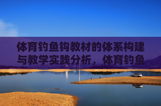 体育钓鱼钩教材的体系构建与教学实践分析,体育钓鱼钩教材体系构建与教学实践分析 体育钓鱼钩教材的体系构建与教学实践分析,体育钓鱼钩教材体系构建与教学实践分析