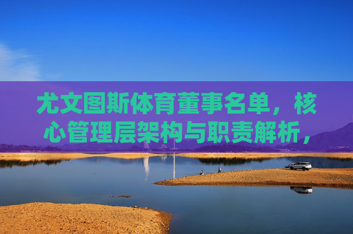 尤文图斯体育董事名单,核心管理层架构与职责解析,尤文图斯体育董事名单与核心管理层架构职责解析 尤文图斯体育董事名单,核心管理层架构与职责解析,尤文图斯体育董事名单与核心管理层架构职责解析