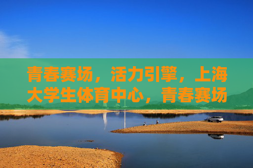 青春赛场，活力引擎，上海大学生体育中心，青春赛场，活力引擎——上海大学生体育中心
