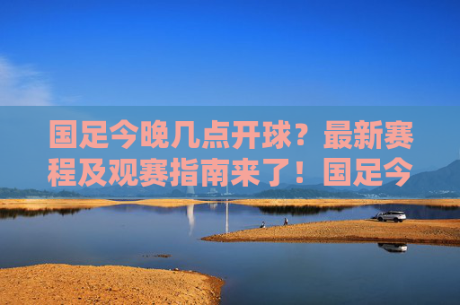 国足今晚几点开球？最新赛程及观赛指南来了！国足今晚开球时间及最新赛程观赛指南