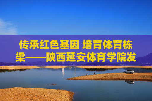 传承红色基因 培育体育栋梁——陕西延安体育学院发展纪实，传承红色基因 培育体育栋梁——陕西延安体育学院发展纪实