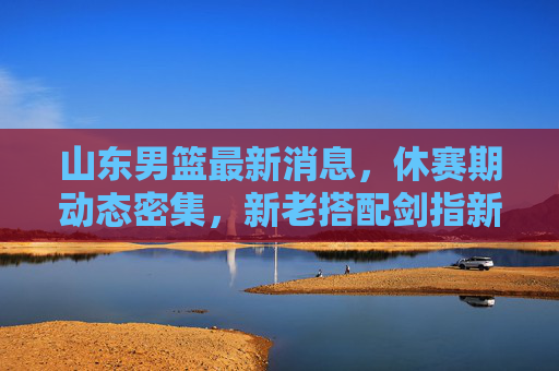 山东男篮最新消息，休赛期动态密集，新老搭配剑指新赛季突破，山东男篮休赛期动态密集，新老搭配剑指突破