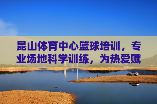 昆山体育中心篮球培训，专业场地科学训练，为热爱赋能成长，昆山体育中心篮球培训，专业场地科学训练赋能热爱成长
