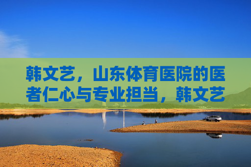 韩文艺,山东体育医院的医者仁心与专业担当,韩文艺,山东体育医院的医者仁心与专业担当 韩文艺,山东体育医院的医者仁心与专业担当,韩文艺,山东体育医院的医者仁心与专业担当