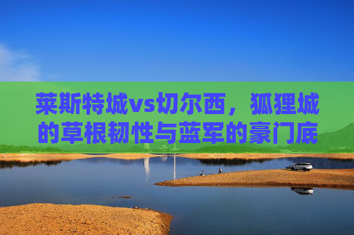 莱斯特城vs切尔西,狐狸城的草根韧性与蓝军的豪门底蕴,谁能书写英超新篇?草根韧战豪门底蕴,莱斯特城vs切尔西的英超新篇之争 莱斯特城vs切尔西,狐狸城的草根韧性与蓝军的豪门底蕴,谁能书写英超新篇?草根韧战豪门底蕴,莱斯特城vs切尔西的英超新篇之争