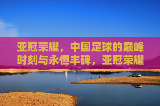 亚冠荣耀，中国足球的巅峰时刻与永恒丰碑，亚冠荣耀，中国足球的巅峰丰碑