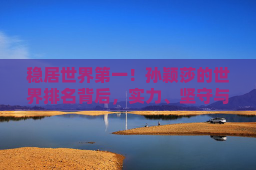 稳居世界第一！孙颖莎的世界排名背后，实力、坚守与乒乓传承，孙颖莎稳居世界第一，实力坚守铸就乒乓传承