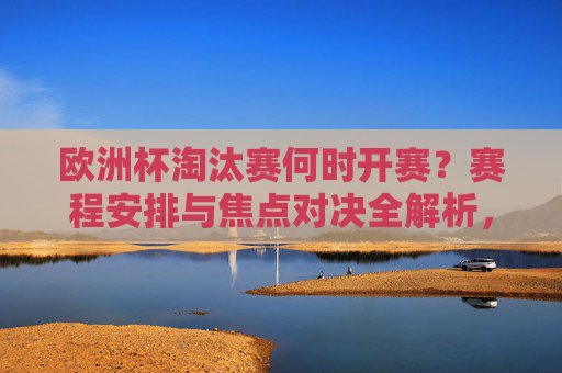 欧洲杯淘汰赛何时开赛?赛程安排与焦点对决全解析,欧洲杯淘汰赛开赛时间、赛程安排与焦点对决全解析 欧洲杯淘汰赛何时开赛?赛程安排与焦点对决全解析,欧洲杯淘汰赛开赛时间、赛程安排与焦点对决全解析