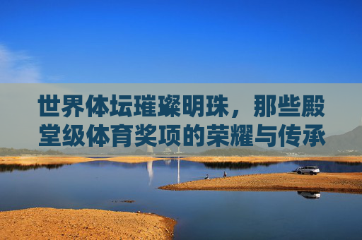 世界体坛璀璨明珠,那些殿堂级体育奖项的荣耀与传承,世界体坛璀璨明珠,殿堂级体育奖项的荣耀与传承 世界体坛璀璨明珠,那些殿堂级体育奖项的荣耀与传承,世界体坛璀璨明珠,殿堂级体育奖项的荣耀与传承