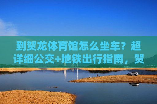 到贺龙体育馆怎么坐车?超详细公交+地铁出行指南,贺龙体育馆超详细公交+地铁出行指南 到贺龙体育馆怎么坐车?超详细公交+地铁出行指南,贺龙体育馆超详细公交+地铁出行指南
