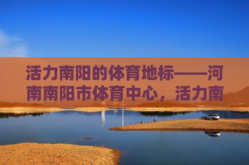 活力南阳的体育地标——河南南阳市体育中心,活力南阳体育地标——河南南阳市体育中心 活力南阳的体育地标——河南南阳市体育中心,活力南阳体育地标——河南南阳市体育中心