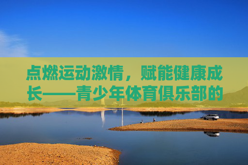 点燃运动激情,赋能健康成长——青少年体育俱乐部的时代意义,运动激情赋能成长,青少年体育俱乐部的时代意义 点燃运动激情,赋能健康成长——青少年体育俱乐部的时代意义,运动激情赋能成长,青少年体育俱乐部的时代意义