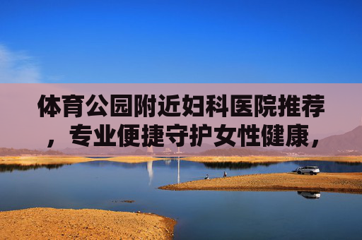 体育公园附近妇科医院推荐,专业便捷守护女性健康,体育公园附近妇科医院推荐,专业便捷守护女性健康 体育公园附近妇科医院推荐,专业便捷守护女性健康,体育公园附近妇科医院推荐,专业便捷守护女性健康