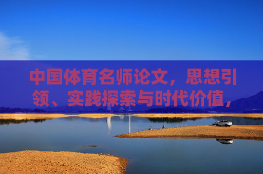 中国体育名师论文,思想引领、实践探索与时代价值,中国体育名师,思想引领、实践探索与时代价值 中国体育名师论文,思想引领、实践探索与时代价值,中国体育名师,思想引领、实践探索与时代价值