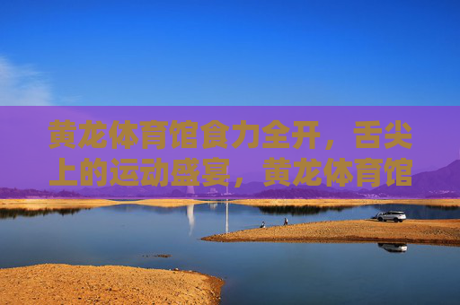 黄龙体育馆食力全开,舌尖上的运动盛宴,黄龙体育馆食力运动盛宴 黄龙体育馆食力全开,舌尖上的运动盛宴,黄龙体育馆食力运动盛宴