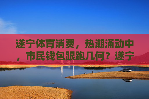 遂宁体育消费，热潮涌动中，市民钱包跟跑几何？遂宁体育消费热潮，市民钱包跟跑几何？