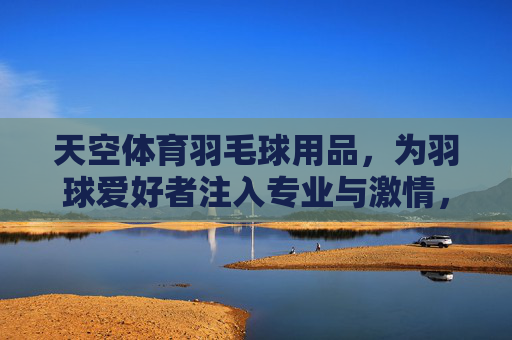 天空体育羽毛球用品,为羽球爱好者注入专业与激情,天空体育羽毛球用品,为羽球爱好者注入专业与激情 天空体育羽毛球用品,为羽球爱好者注入专业与激情,天空体育羽毛球用品,为羽球爱好者注入专业与激情