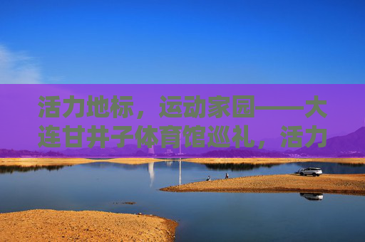 活力地标,运动家园——大连甘井子体育馆巡礼,活力地标,运动家园——大连甘井子体育馆巡礼 活力地标,运动家园——大连甘井子体育馆巡礼,活力地标,运动家园——大连甘井子体育馆巡礼