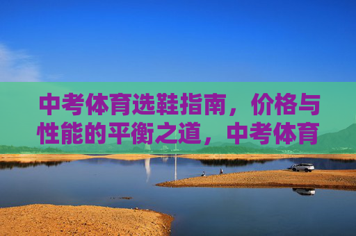 中考体育选鞋指南,价格与性能的平衡之道,中考体育选鞋,价格与性能的平衡之道 中考体育选鞋指南,价格与性能的平衡之道,中考体育选鞋,价格与性能的平衡之道