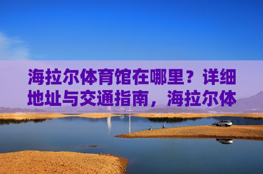 海拉尔体育馆在哪里?详细地址与交通指南,海拉尔体育馆地址与交通指南 海拉尔体育馆在哪里?详细地址与交通指南,海拉尔体育馆地址与交通指南