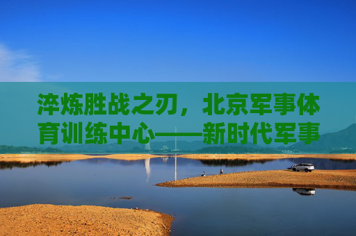 淬炼胜战之刃,北京军事体育训练中心——新时代军事人才的锻造熔炉,北京军事体育训练中心,新时代军事人才的锻造熔炉 淬炼胜战之刃,北京军事体育训练中心——新时代军事人才的锻造熔炉,北京军事体育训练中心,新时代军事人才的锻造熔炉