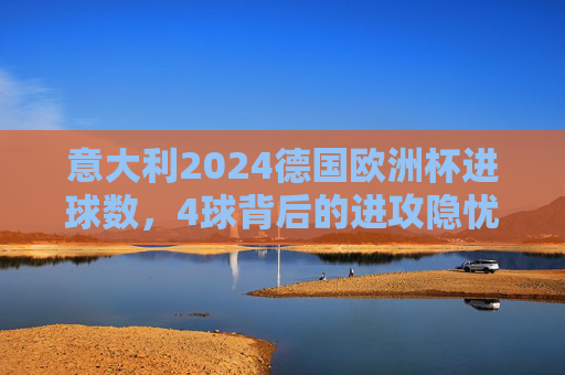 意大利2024德国欧洲杯进球数，4球背后的进攻隐忧与战术反思，意大利欧洲杯仅4球，进攻隐忧与战术反思