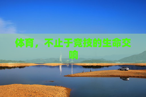 体育,不止于竞技的生命交响 体育,不止于竞技的生命交响