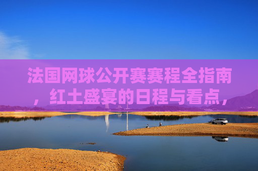 法国网球公开赛赛程全指南,红土盛宴的日程与看点,法网赛程全指南,红土盛宴日程与看点 法国网球公开赛赛程全指南,红土盛宴的日程与看点,法网赛程全指南,红土盛宴日程与看点