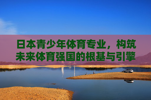 日本青少年体育专业,构筑未来体育强国的根基与引擎,日本青少年体育专业,构筑未来体育强国的根基与引擎 日本青少年体育专业,构筑未来体育强国的根基与引擎,日本青少年体育专业,构筑未来体育强国的根基与引擎
