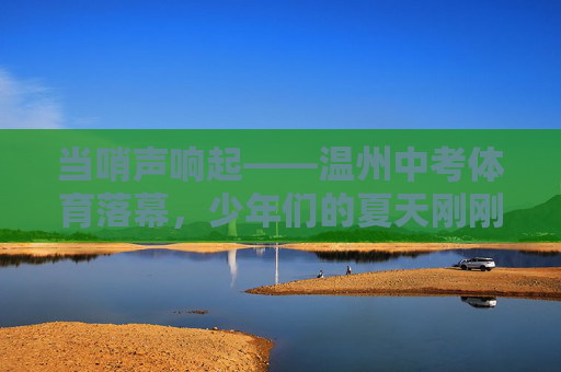 当哨声响起——温州中考体育落幕，少年们的夏天刚刚开始，哨响落幕，夏启少年时