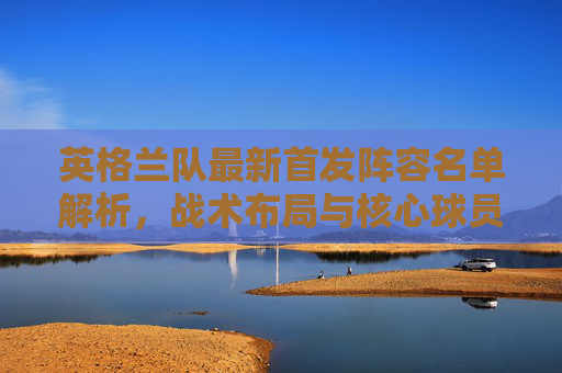 英格兰队最新首发阵容名单解析,战术布局与核心球员亮点,英格兰队最新首发阵容解析,战术布局与核心球员亮点 英格兰队最新首发阵容名单解析,战术布局与核心球员亮点,英格兰队最新首发阵容解析,战术布局与核心球员亮点