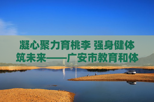 凝心聚力育桃李 强身健体筑未来——广安市教育和体育局发展纪实,凝心聚力育桃李 强身健体筑未来 凝心聚力育桃李 强身健体筑未来——广安市教育和体育局发展纪实,凝心聚力育桃李 强身健体筑未来