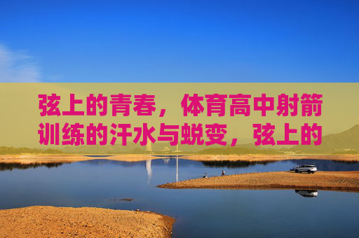 弦上的青春,体育高中射箭训练的汗水与蜕变,弦上的青春,汗水与蜕变 弦上的青春,体育高中射箭训练的汗水与蜕变,弦上的青春,汗水与蜕变