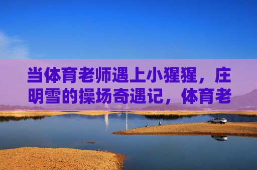 当体育老师遇上小猩猩,庄明雪的操场奇遇记,体育老师与小猩猩的操场奇遇 当体育老师遇上小猩猩,庄明雪的操场奇遇记,体育老师与小猩猩的操场奇遇