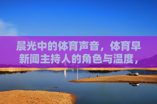 晨光中的体育声音,体育早新闻主持人的角色与温度,晨光体育声线,早新闻主持人的角色与温度 晨光中的体育声音,体育早新闻主持人的角色与温度,晨光体育声线,早新闻主持人的角色与温度