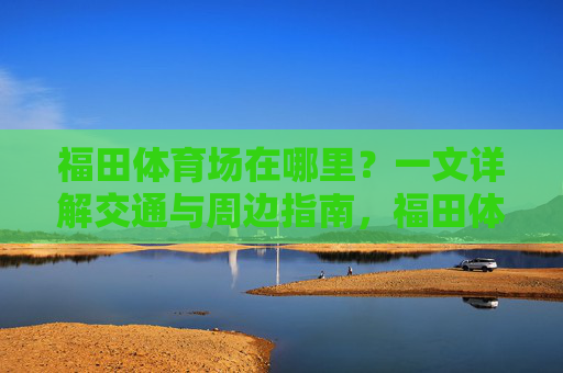 福田体育场在哪里?一文详解交通与周边指南,福田体育场位置交通及周边指南 福田体育场在哪里?一文详解交通与周边指南,福田体育场位置交通及周边指南