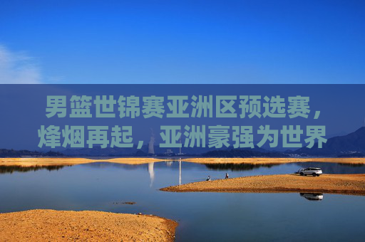 男篮世锦赛亚洲区预选赛,烽烟再起,亚洲豪强为世界杯门票展开生死角逐,男篮世锦赛亚洲区预选赛烽烟起,豪强生死战竞逐世界杯门票 男篮世锦赛亚洲区预选赛,烽烟再起,亚洲豪强为世界杯门票展开生死角逐,男篮世锦赛亚洲区预选赛烽烟起,豪强生死战竞逐世界杯门票