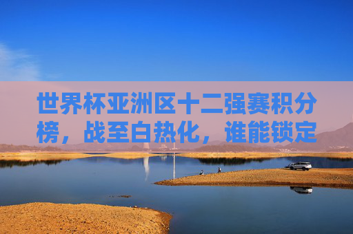 世界杯亚洲区十二强赛积分榜，战至白热化，谁能锁定世界杯门票？世界杯亚洲区十二强赛白热化，谁能锁定门票？
