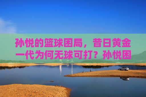 孙悦的篮球困局，昔日黄金一代为何无球可打？孙悦困局，昔日黄金一代缘何无球可打？