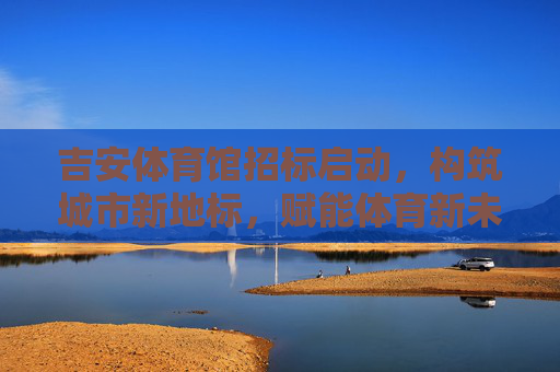 吉安体育馆招标启动,构筑城市新地标,赋能体育新未来,吉安体育馆招标启动,构筑城市新地标,赋能体育新未来 吉安体育馆招标启动,构筑城市新地标,赋能体育新未来,吉安体育馆招标启动,构筑城市新地标,赋能体育新未来