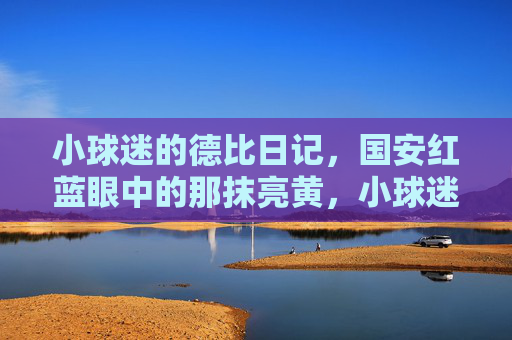 小球迷的德比日记,国安红蓝眼中的那抹亮黄,小球迷德比日记,国安红蓝眼中的亮黄 小球迷的德比日记,国安红蓝眼中的那抹亮黄,小球迷德比日记,国安红蓝眼中的亮黄