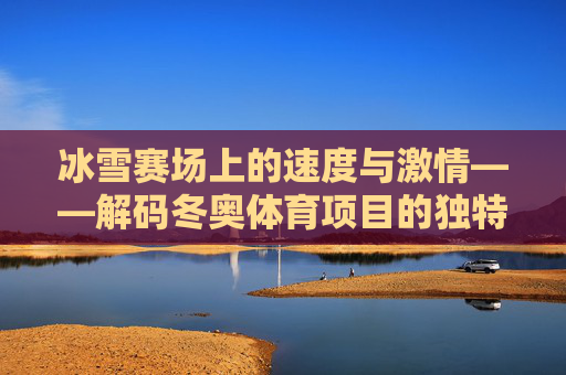 冰雪赛场上的速度与激情——解码冬奥体育项目的独特魅力，冰雪速度与激情，解码冬奥体育项目的独特魅力