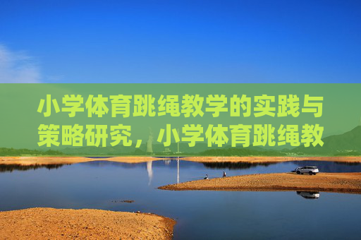 小学体育跳绳教学的实践与策略研究，小学体育跳绳教学的实践与策略研究