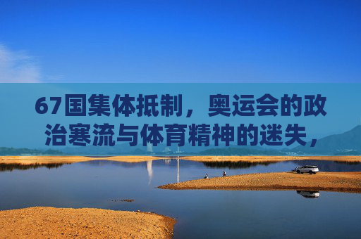 67国集体抵制,奥运会的政治寒流与体育精神的迷失,67国抵制奥运,政治寒流与体育精神的迷失 67国集体抵制,奥运会的政治寒流与体育精神的迷失,67国抵制奥运,政治寒流与体育精神的迷失